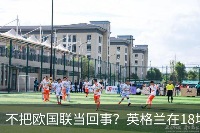 不把欧国联当回事？英格兰在18场欧国联A级比赛仅取得5场胜利
