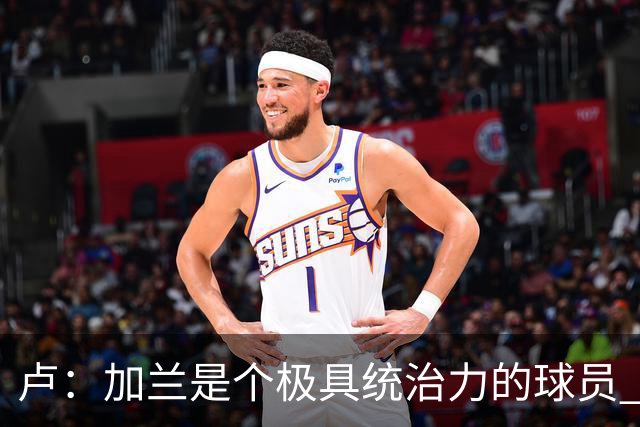 卢：加兰是个极具统治力的球员 他正在成为我们场内场外的领袖