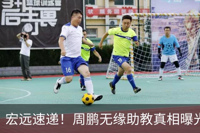 宏远速递！周鹏无缘助教真相曝光，大外援最新消息，陈老板寻求救火外援！