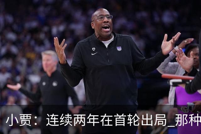 小贾：连续两年在首轮出局 那种失望会让任何一支球队变得更成熟