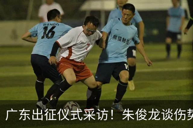 广东出征仪式采访！朱俊龙谈伤势，胡金秋提磨合，孙铭徽强调担责