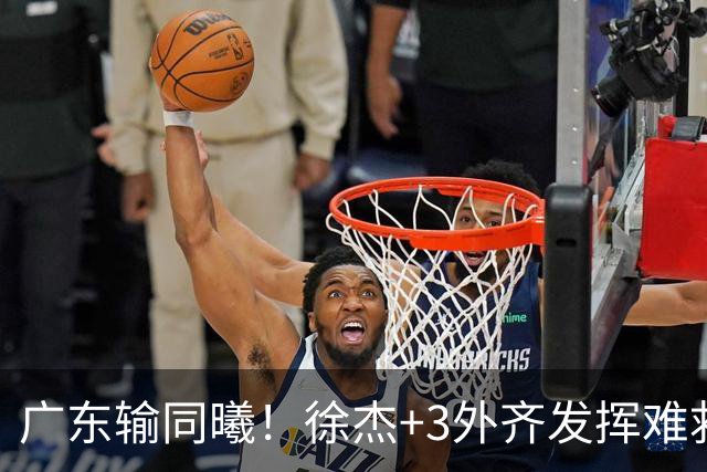 广东输同曦！徐杰+3外齐发挥难救主，防守崩盘，同曦4将主导逆转