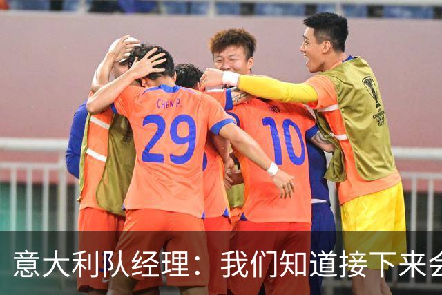 意大利队经理：我们知道接下来会是一个特殊且艰难的阶段