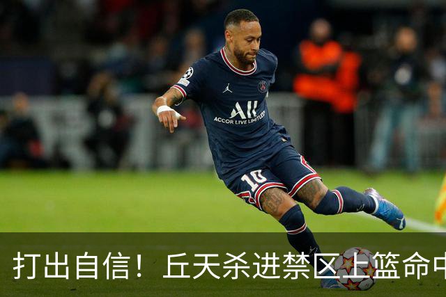 打出自信！丘天杀进禁区上篮命中，阿祖被桑普森封盖裁判吹犯规