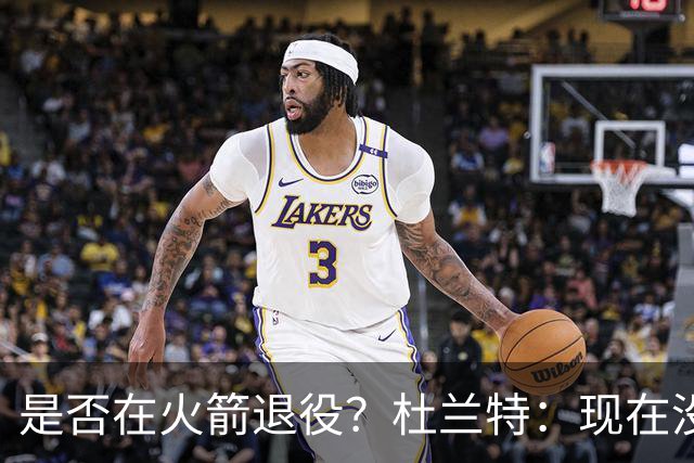 是否在火箭退役？杜兰特：现在没想这些，享受每天来上班