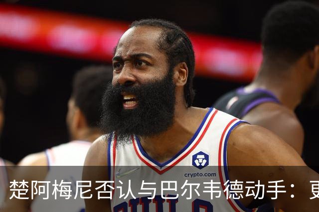 楚阿梅尼否认与巴尔韦德动手：更衣室小摩擦被放大成闹剧