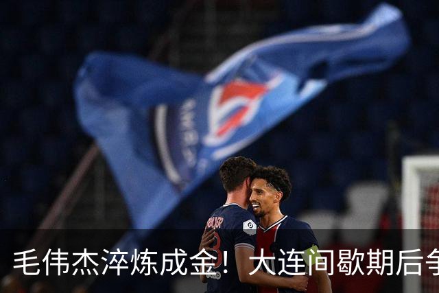 毛伟杰淬炼成金！大连间歇期后争取五连胜，斯坦丘享顶级球星礼遇，有望终老足球城