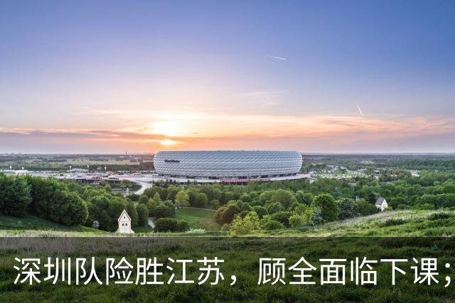 深圳队险胜江苏，顾全面临下课；广东队可能遭遇三连败