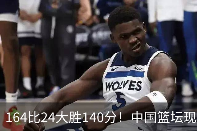 164比24大胜140分！中国篮坛现离谱分差，单节0分遭羞辱？