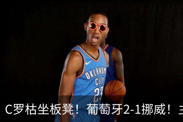 C罗枯坐板凳！葡萄牙2-1挪威！主帅：C罗后面比赛还有机会上场！